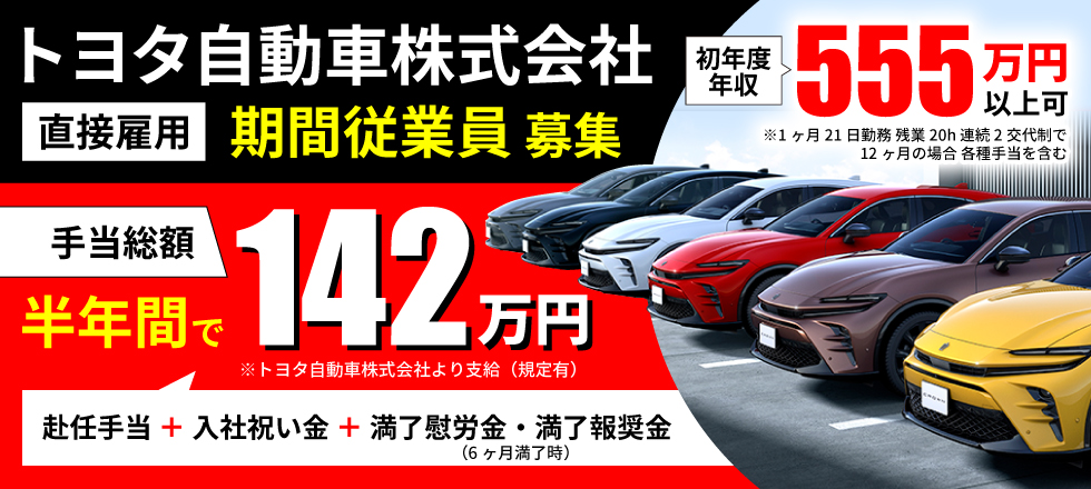 トヨタ自動車株式会社 直接雇用 期間従業員募集　手当総額 半年間で142万円※トヨタ自動車株式会社より支給・規定有（赴任手当＋入社祝い金＋満了慰労金・満了報奨金※6ヶ月満了時）　初年度年収555万円以上可※1ヶ月21日勤務、残業20h、連続2交代制で12ヶ月の場合・各種手当を含む